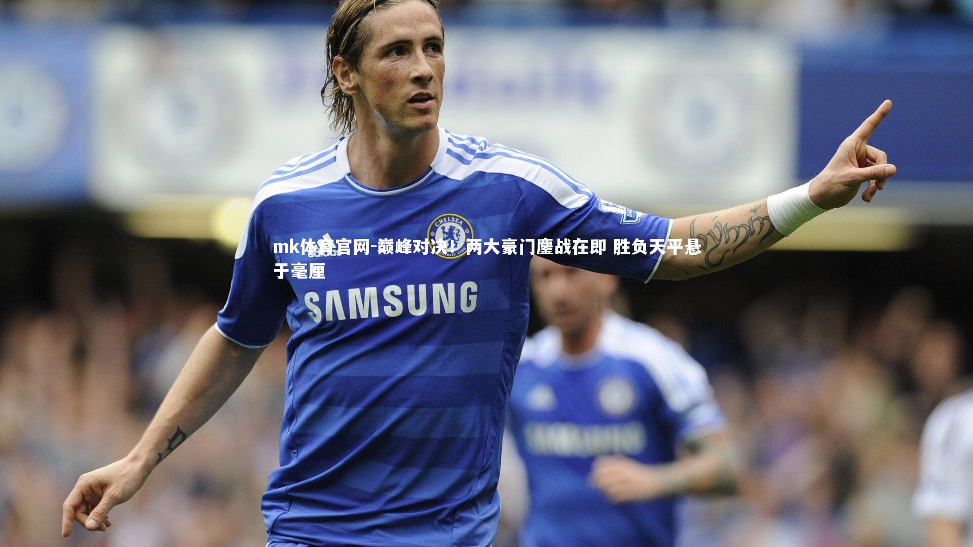 mk体育官网-巅峰对决！两大豪门鏖战在即 胜负天平悬于毫厘