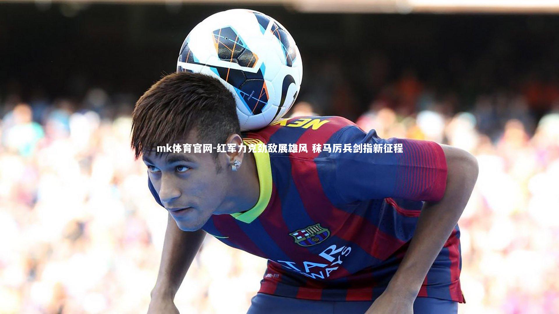mk体育官网-红军力克劲敌展雄风 秣马厉兵剑指新征程